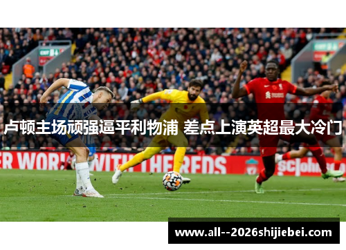 卢顿主场顽强逼平利物浦 差点上演英超最大冷门