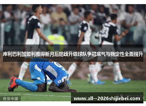 库利巴利加盟利雅得新月后防线升级球队争冠底气与稳定性全面提升