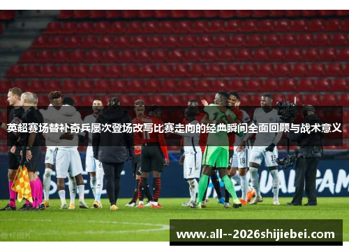 英超赛场替补奇兵屡次登场改写比赛走向的经典瞬间全面回顾与战术意义
