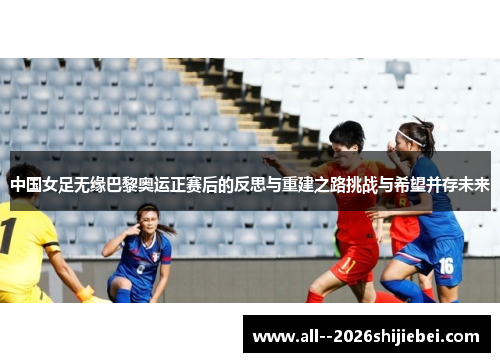 中国女足无缘巴黎奥运正赛后的反思与重建之路挑战与希望并存未来 中国女足无缘巴黎奥运正赛后的反思与重建之路挑战与希望并存未来
