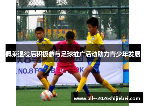 佩莱退役后积极参与足球推广活动助力青少年发展 佩莱退役后积极参与足球推广活动助力青少年发展