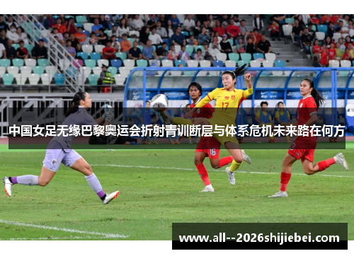 中国女足无缘巴黎奥运会折射青训断层与体系危机未来路在何方